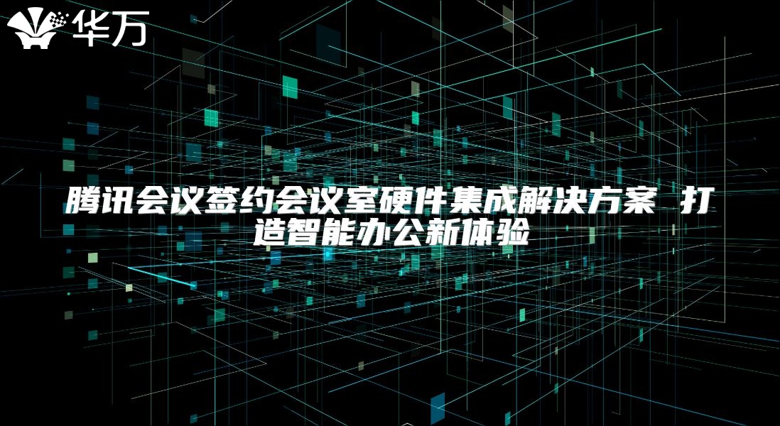 腾讯会议签约会议室硬件集成解决方案 打造智能办公新体验