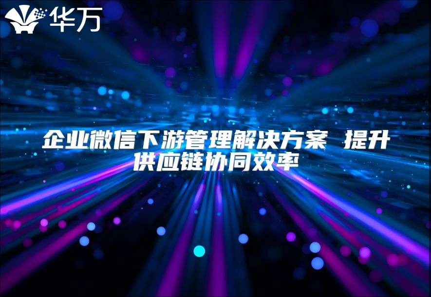 企业微信下游管理解决方案 提升供应链协同效率
