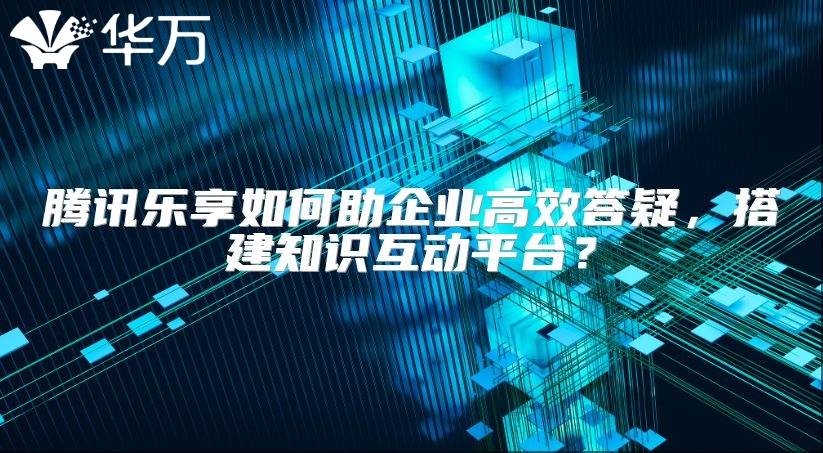腾讯乐享如何助企业高效答疑，搭建知识互动平台？
