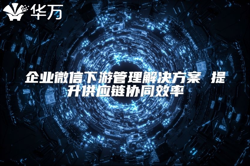 企业微信下游管理解决方案 提升供应链协同效率