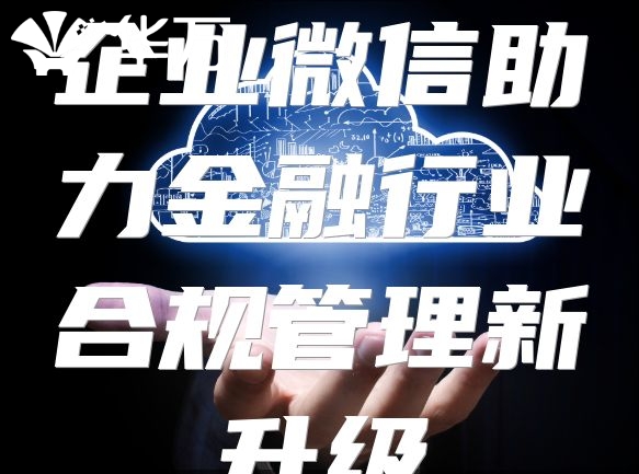 企业微信助力金融行业合规管理新升级