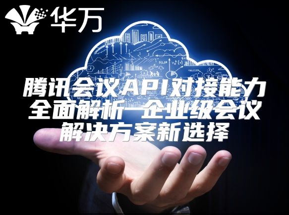 腾讯会议API对接能力全面解析 企业级会议解决方案新选择
