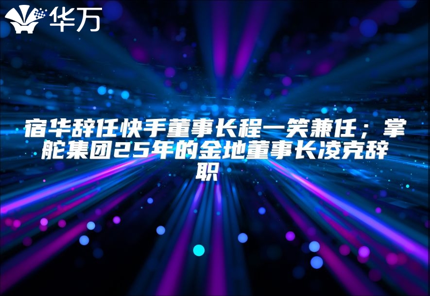 宿华辞任快手董事长程一笑兼任；掌舵集团25年的金地董事长凌克辞职 