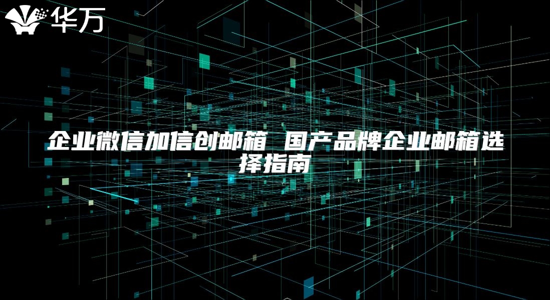 企业微信加信创邮箱 国产品牌企业邮箱选择指南