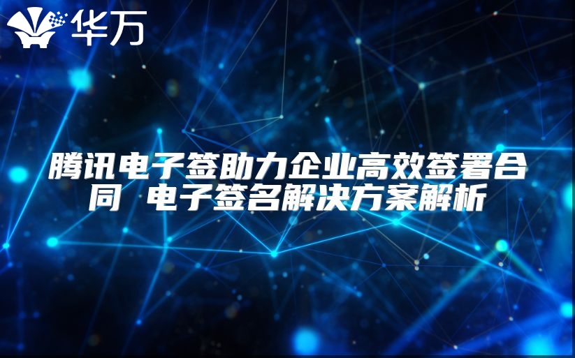 腾讯电子签助力企业高效签署合同 电子签名解决方案解析