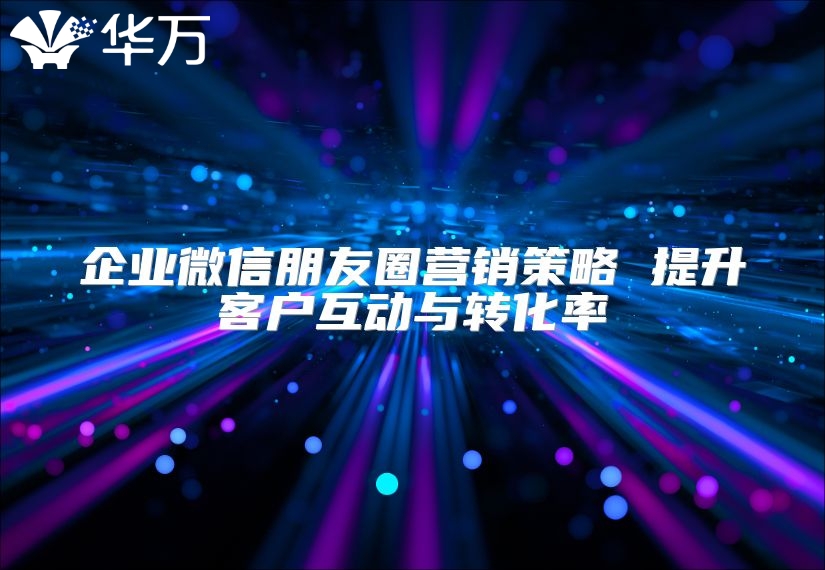 企业微信朋友圈营销策略 提升客户互动与转化率