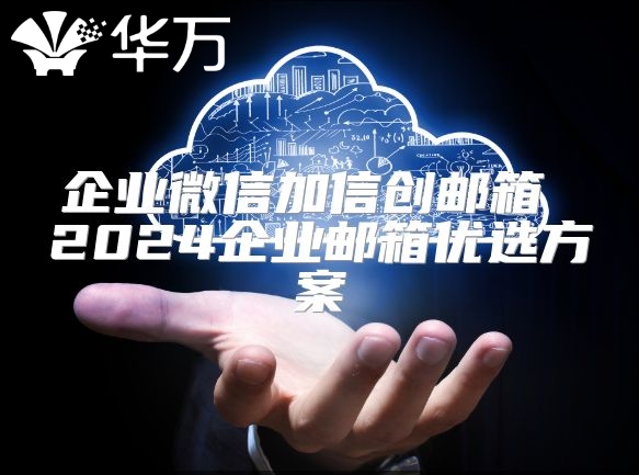 企业微信加信创邮箱 2024企业邮箱优选方案