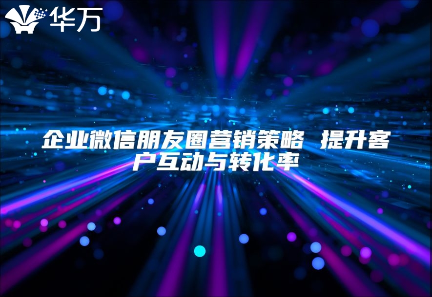 企业微信朋友圈营销策略 提升客户互动与转化率
