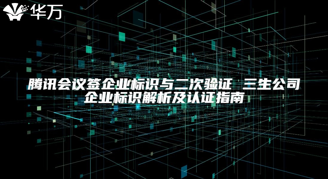 腾讯会议签企业标识与二次验证 三生公司企业标识解析及认证指南