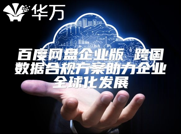 百度网盘企业版 跨国数据合规方案助力企业全球化发展