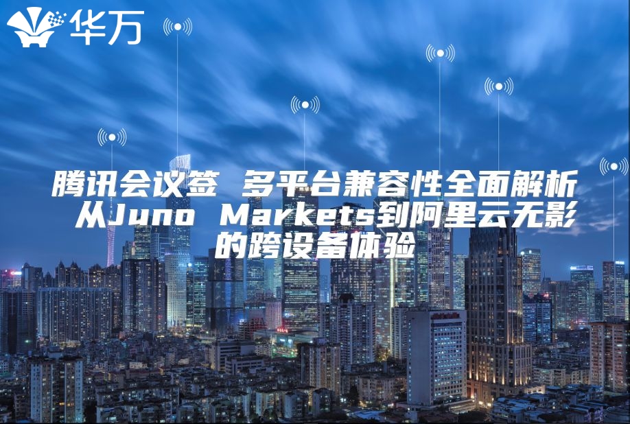 腾讯会议签 多平台兼容性全面解析 从Juno Markets到阿里云无影的跨设备体验