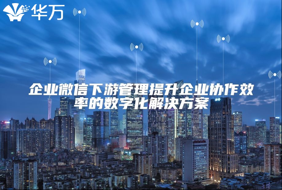 企业微信下游管理提升企业协作效率的数字化解决方案