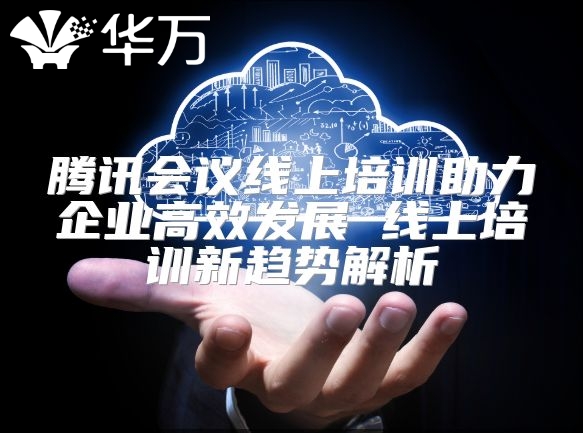 腾讯会议线上培训助力企业高效发展 线上培训新趋势解析