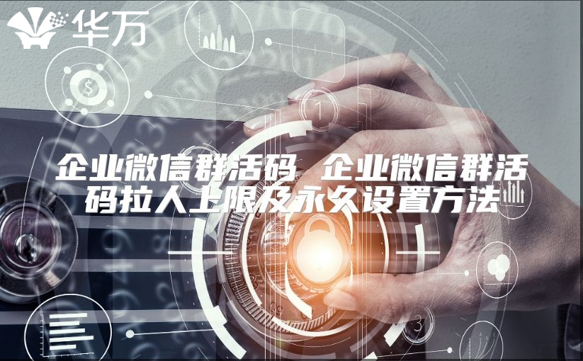 企业微信群活码 企业微信群活码拉人上限及永久设置方法