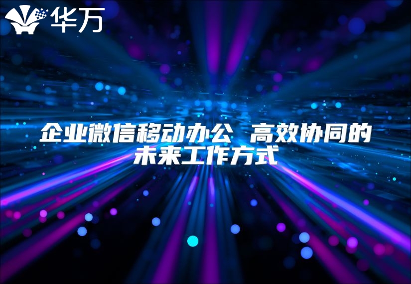 企业微信移动办公 高效协同的未来工作方式