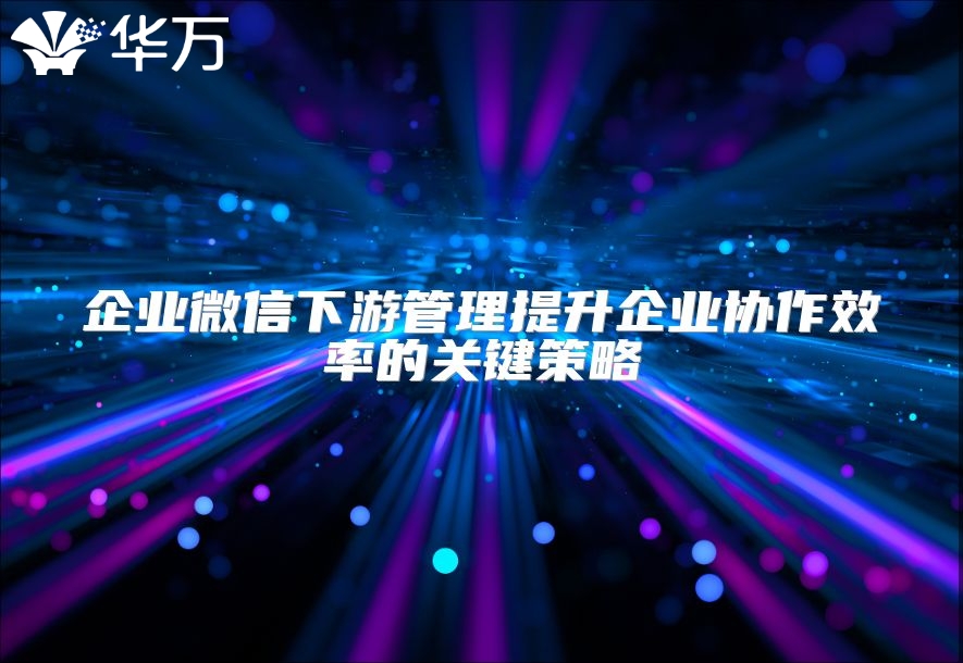 企业微信下游管理提升企业协作效率的关键策略