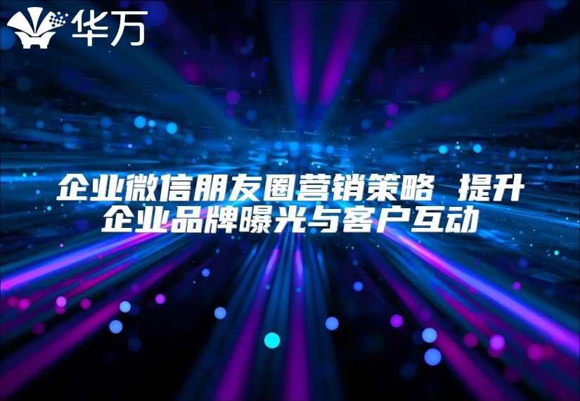 企业微信朋友圈营销策略 提升企业品牌曝光与客户互动