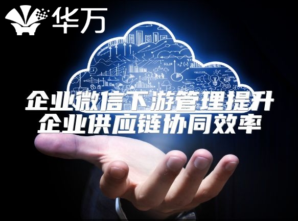 企业微信下游管理提升企业供应链协同效率