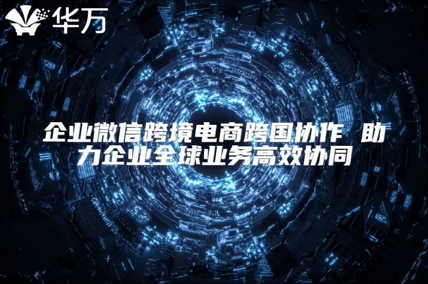 企业微信跨境电商跨国协作 助力企业全球业务高效协同