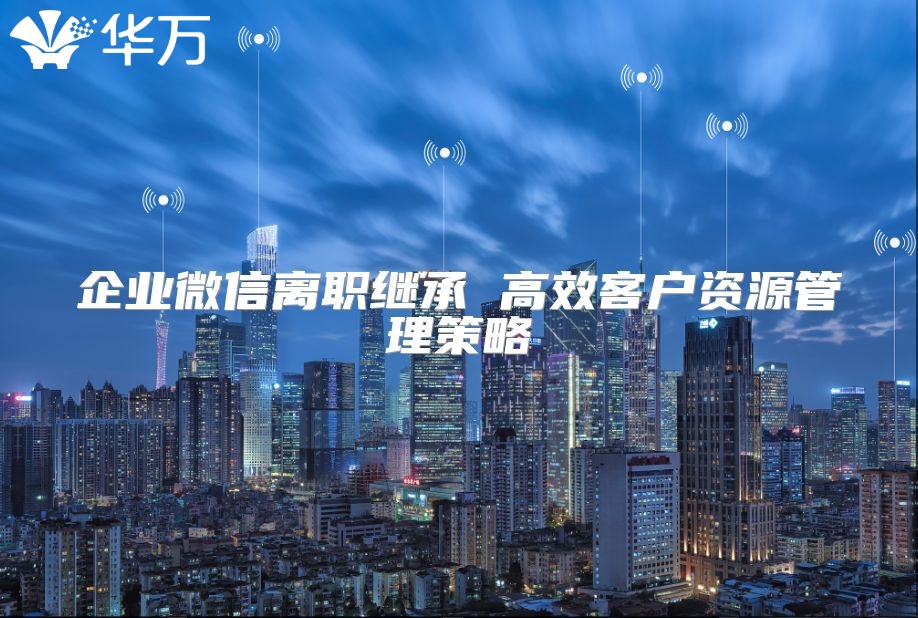 企业微信离职继承 高效客户资源管理策略