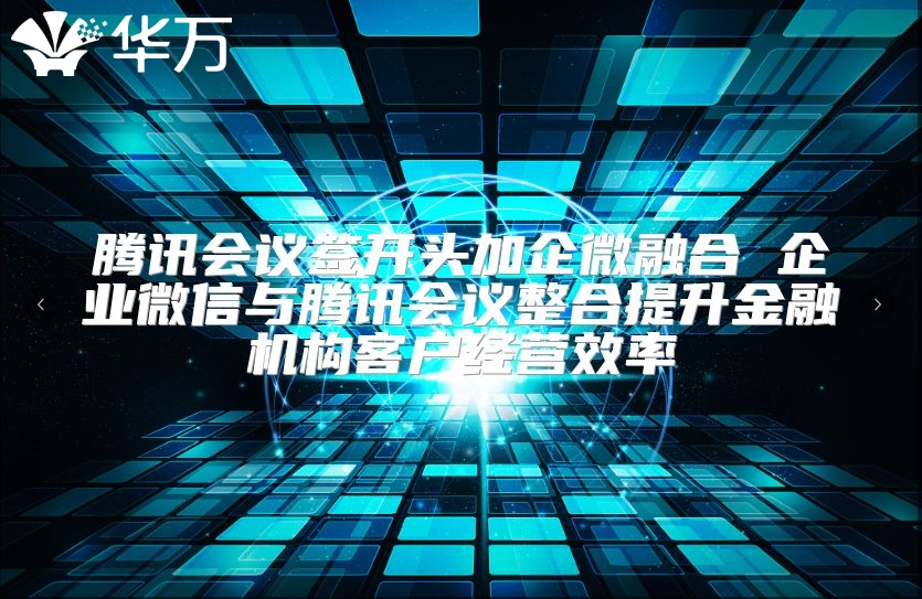 腾讯会议签开头加企微融合 企业微信与腾讯会议整合提升金融机构客户经营效率