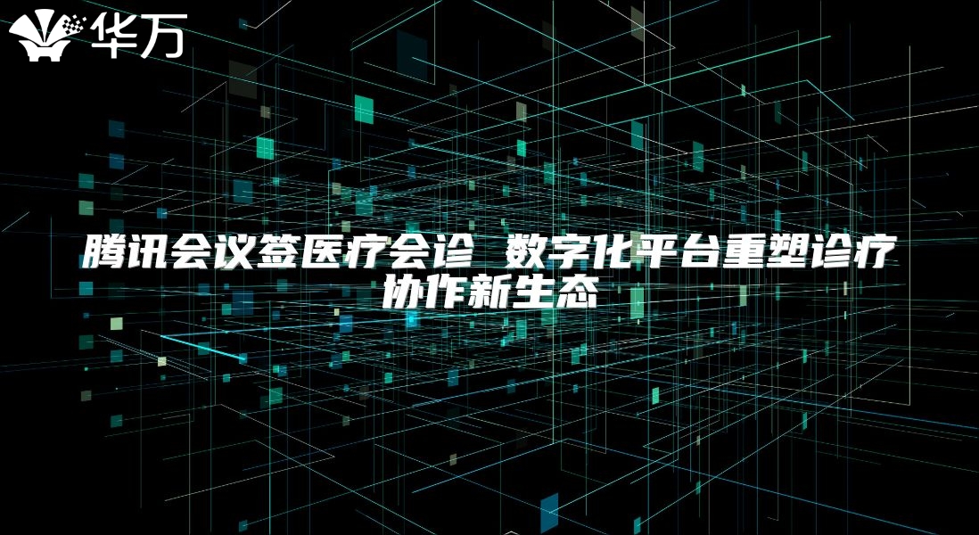 腾讯会议签医疗会诊 数字化平台重塑诊疗协作新生态