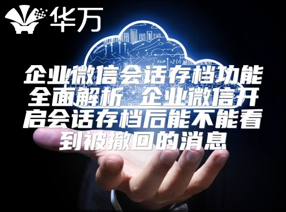 企业微信会话存档功能全面解析 企业微信开启会话存档后能不能看到被撤回的消息