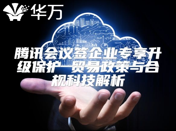 腾讯会议签企业专享升级?；?贸易政策与合规科技解析
