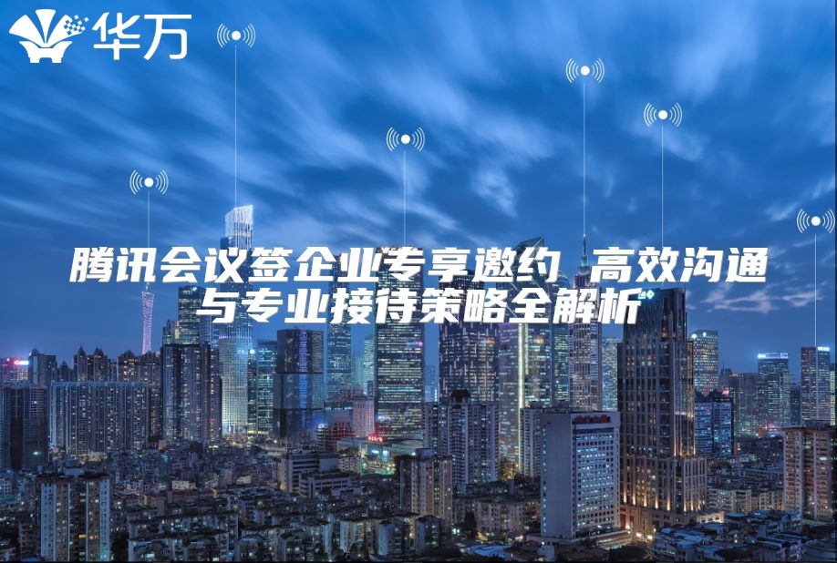 腾讯会议签企业专享邀约 高效沟通与专业接待策略全解析