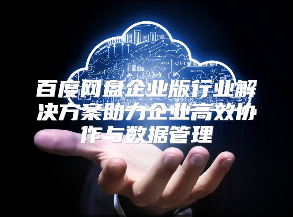 百度网盘企业版行业解决方案助力企业高效协作与数据管理
