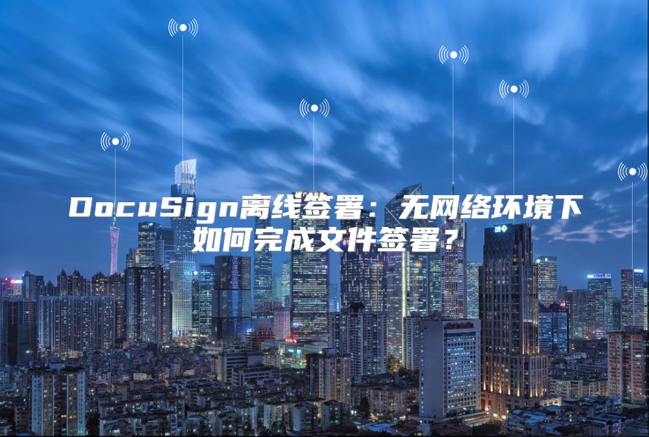 DocuSign离线签署：无网络环境下如何完成文件签署？