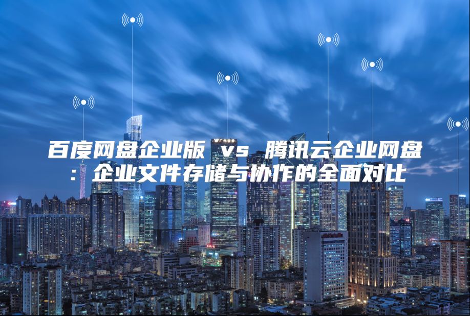 百度网盘企业版 vs 腾讯云企业网盘：企业文件存储与协作的全面对比