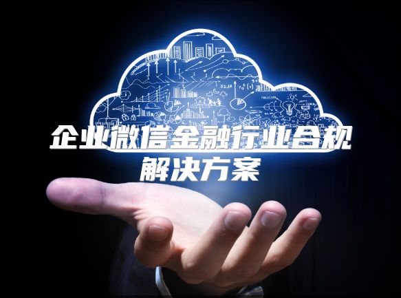 企业微信金融行业合规解决方案