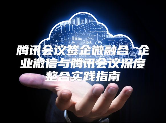 腾讯会议签企微融合 企业微信与腾讯会议深度整合实践指南