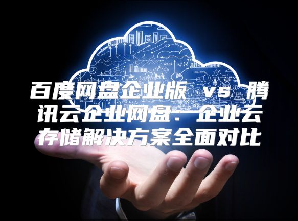 百度网盘企业版 vs 腾讯云企业网盘：企业云存储解决方案全面对比