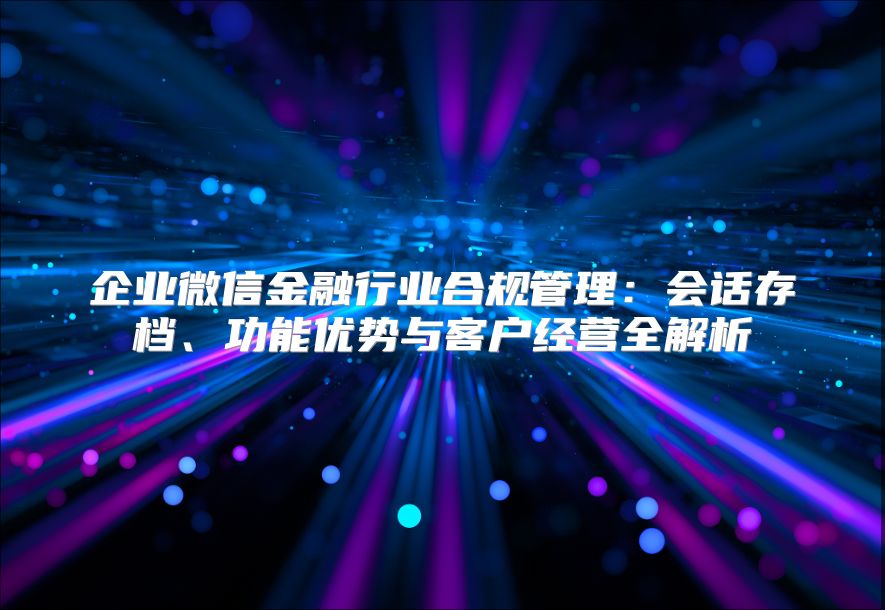 企业微信金融行业合规管理：会话存档、功能优势与客户经营全解析