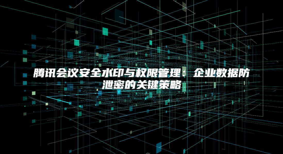 腾讯会议安全水印与权限管理：企业数据防泄密的关键策略
