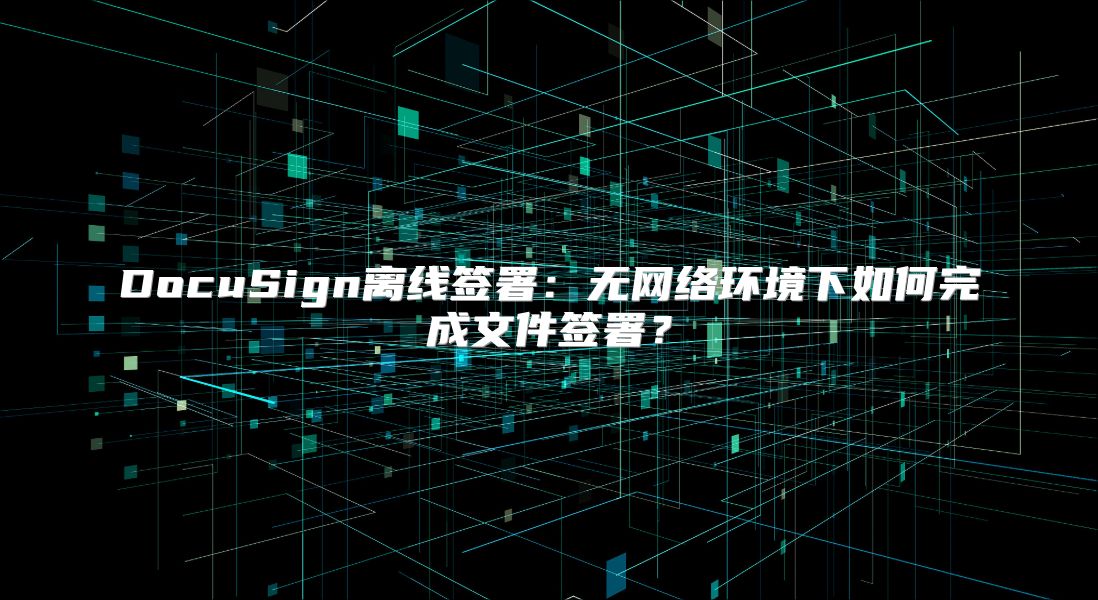 DocuSign离线签署：无网络环境下如何完成文件签署？