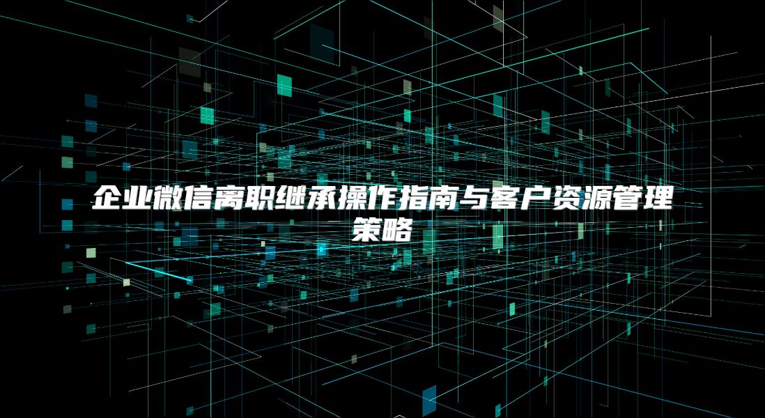 企业微信离职继承操作指南与客户资源管理策略