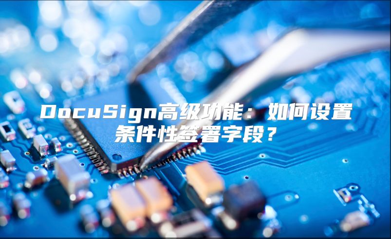 DocuSign高级功能：如何设置条件性签署字段？
