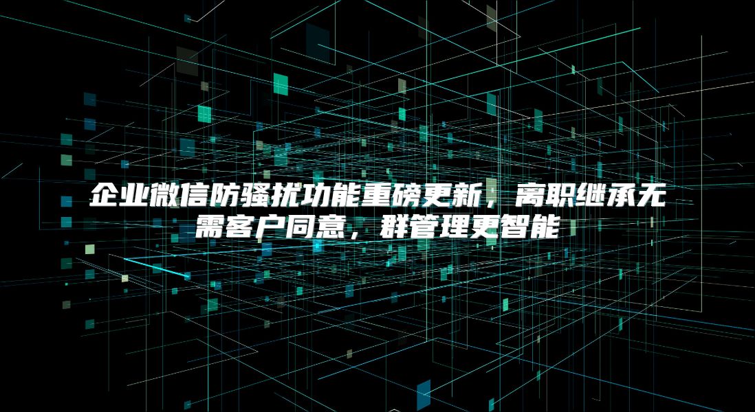企业微信防骚扰功能重磅更新，离职继承无需客户同意，群管理更智能