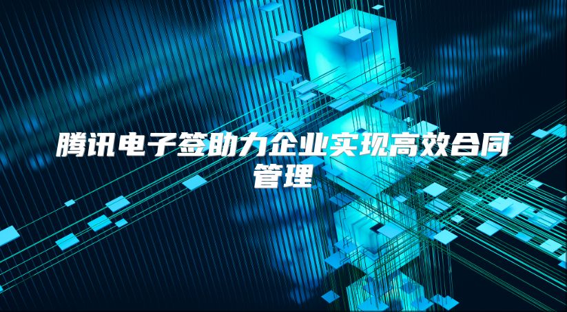 腾讯电子签助力企业实现高效合同管理