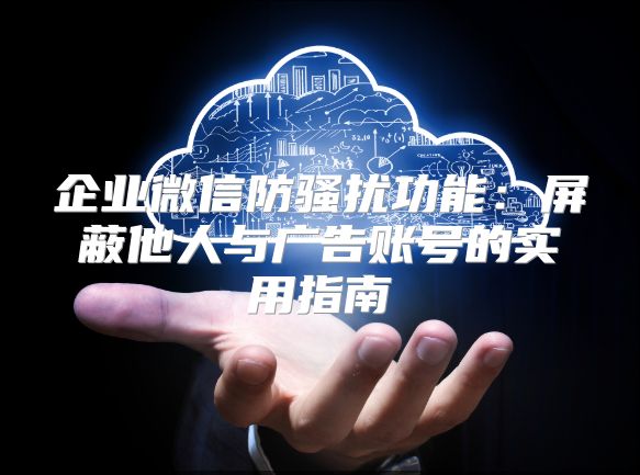 企业微信防骚扰功能：屏蔽他人与广告账号的实用指南