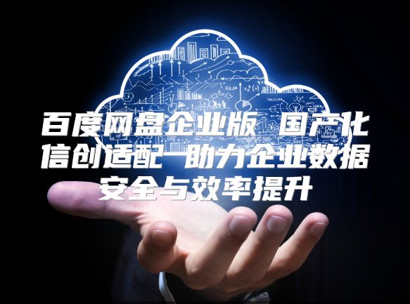 百度网盘企业版 国产化信创适配 助力企业数据安全与效率提升