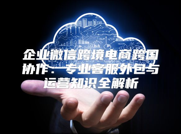 企业微信跨境电商跨国协作：专业客服外包与运营知识全解析