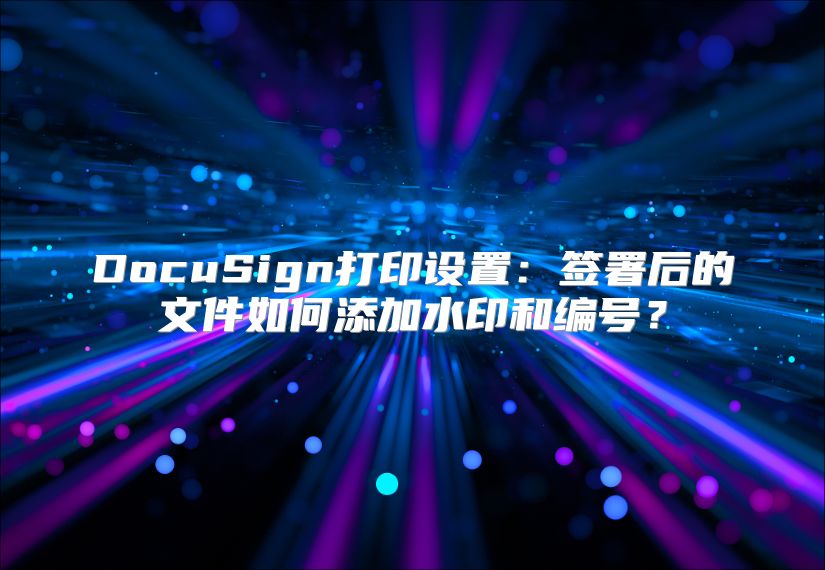 DocuSign打印设置：签署后的文件如何添加水印和编号？