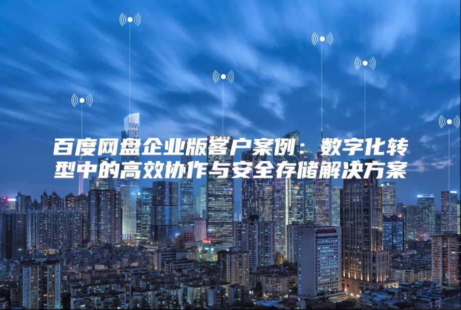 百度网盘企业版客户案例：数字化转型中的高效协作与安全存储解决方案