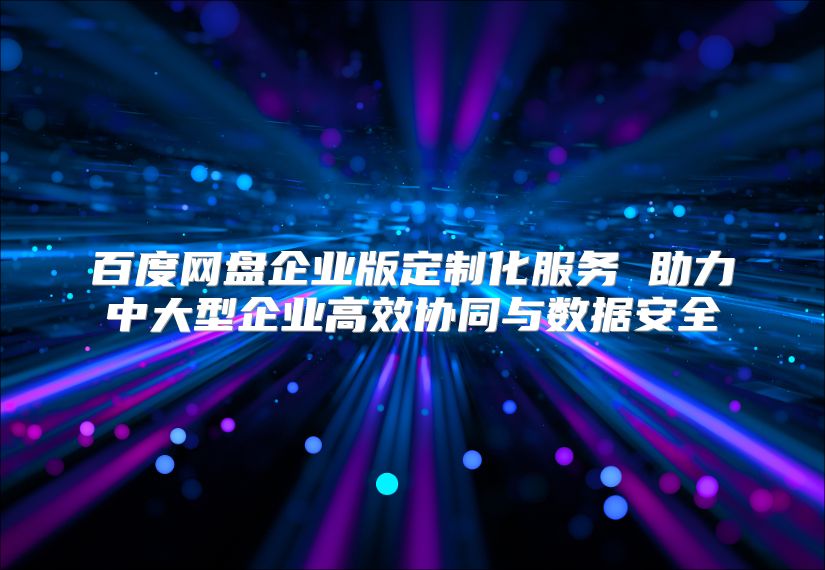 百度网盘企业版定制化服务 助力中大型企业高效协同与数据安全