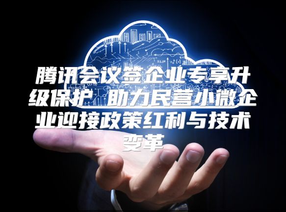 腾讯会议签企业专享升级?；?助力民营小微企业迎接政策红利与技术变革