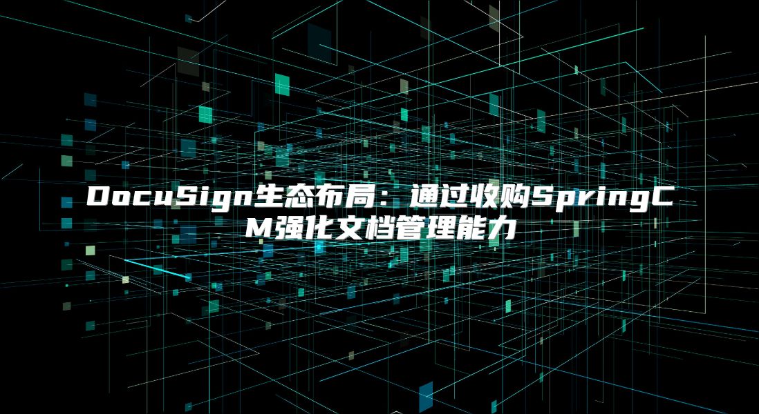 DocuSign生态布局：通过收购SpringCM强化文档管理能力
